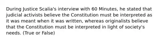 During Justice Scalia's interview with 60 Minutes, he stated that judicial activists believe the Constitution must be interpreted as it was meant when it was written, whereas originalists believe that the Constitution must be interpreted in light of society's needs. (True or False)