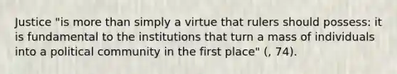 Justice "is more than simply a virtue that rulers should possess: it is fundamental to the institutions that turn a mass of individuals into a political community in the first place" (, 74).