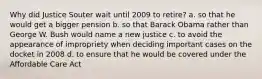 Why did Justice Souter wait until 2009 to retire? a. so that he would get a bigger pension b. so that Barack Obama rather than George W. Bush would name a new justice c. to avoid the appearance of impropriety when deciding important cases on the docket in 2008 d. to ensure that he would be covered under the Affordable Care Act