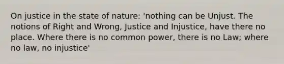 On justice in the state of nature: 'nothing can be Unjust. The notions of Right and Wrong, Justice and Injustice, have there no place. Where there is no common power, there is no Law; where no law, no injustice'