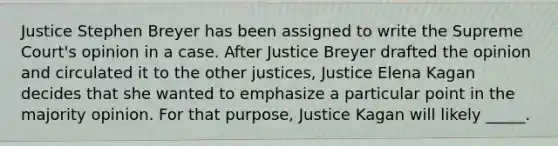 Justice Stephen Breyer has been assigned to write the Supreme Court's opinion in a case. After Justice Breyer drafted the opinion and circulated it to the other justices, Justice Elena Kagan decides that she wanted to emphasize a particular point in the majority opinion. For that purpose, Justice Kagan will likely _____.