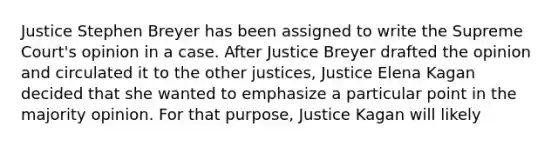 Justice Stephen Breyer has been assigned to write the Supreme Court's opinion in a case. After Justice Breyer drafted the opinion and circulated it to the other justices, Justice Elena Kagan decided that she wanted to emphasize a particular point in the majority opinion. For that purpose, Justice Kagan will likely