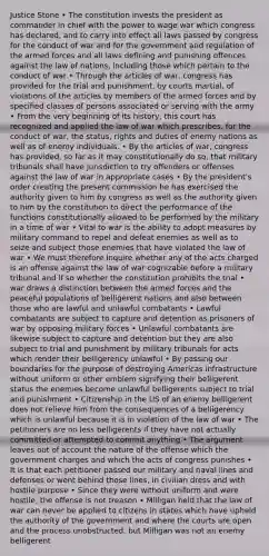 Justice Stone • The constitution invests the president as commander in chief with the power to wage war which congress has declared, and to carry into effect all laws passed by congress for the conduct of war and for the government and regulation of the armed forces and all laws defining and punishing offences against the law of nations, including those which pertain to the conduct of war • Through the articles of war, congress has provided for the trial and punishment, by courts martial, of violations of the articles by members of the armed forces and by specified classes of persons associated or serving with the army • From the very beginning of its history, this court has recognized and applied the law of war which prescribes, for the conduct of war, the status, rights and duties of enemy nations as well as of enemy individuals. • By the articles of war, congress has provided, so far as it may constitutionally do so, that military tribunals shall have jurisdiction to try offenders or offenses against the law of war in appropriate cases • By the president's order creating the present commission he has exercised the authority given to him by congress as well as the authority given to him by the constitution to direct the performance of the functions constitutionally allowed to be performed by the military in a time of war • Vital to war is the ability to adopt measures by military command to repel and defeat enemies as well as to seize and subject those enemies that have violated the law of war • We must therefore inquire whether any of the acts charged is an offense against the law of war cognizable before a military tribunal and if so whether the constitution prohibits the trial • war draws a distinction between the armed forces and the peaceful populations of belligerent nations and also between those who are lawful and unlawful combatants • Lawful combatants are subject to capture and detention as prisoners of war by opposing military forces • Unlawful combatants are likewise subject to capture and detention but they are also subject to trial and punishment by military tribunals for acts which render their belligerency unlawful • By passing our boundaries for the purpose of destroying Americas infrastructure without uniform or other emblem signifying their belligerent status the enemies become unlawful belligerents subject to trial and punishment • Citizenship in the US of an enemy belligerent does not relieve him from the consequences of a belligerency which is unlawful because it is in violation of the law of war • The petitioners are no less belligerents if they have not actually committed or attempted to commit anything • The argument leaves out of account the nature of the offense which the government charges and which the acts of congress punishes • It is that each petitioner passed our military and naval lines and defenses or went behind those lines, in civilian dress and with hostile purpose • Since they were without uniform and were hostile, the offense is not treason • Milligan held that the law of war can never be applied to citizens in states which have upheld the authority of the government and where the courts are open and the process unobstructed, but Milligan was not an enemy belligerent