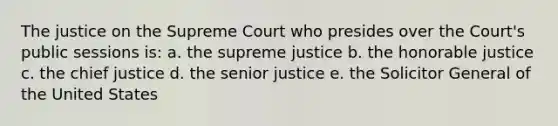 The justice on the Supreme Court who presides over the Court's public sessions is: a. the supreme justice b. the honorable justice c. the chief justice d. the senior justice e. the Solicitor General of the United States