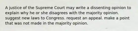 A justice of the Supreme Court may write a dissenting opinion to explain why he or she disagrees with the majority opinion. suggest new laws to Congress. request an appeal. make a point that was not made in the majority opinion.