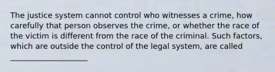 The justice system cannot control who witnesses a crime, how carefully that person observes the crime, or whether the race of the victim is different from the race of the criminal. Such factors, which are outside the control of the legal system, are called ____________________