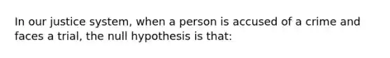 In our justice system, when a person is accused of a crime and faces a trial, the null hypothesis is that: