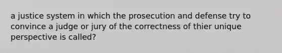 a justice system in which the prosecution and defense try to convince a judge or jury of the correctness of thier unique perspective is called?