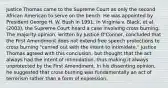 Justice Thomas came to the Supreme Court as only the second African American to serve on the bench. He was appointed by President George H. W. Bush in 1991. In Virginia v. Black, et al. (2003), the Supreme Court heard a case involving cross burning. The majority opinion, written by Justice O'Connor, concluded that the First Amendment does not extend free speech protections to cross burning "carried out with the intent to intimidate." Justice Thomas agreed with this conclusion, but thought that the act always had the intent of intimidation, thus making it always unprotected by the First Amendment. In his dissenting opinion, he suggested that cross burning was fundamentally an act of terrorism rather than a form of expression.