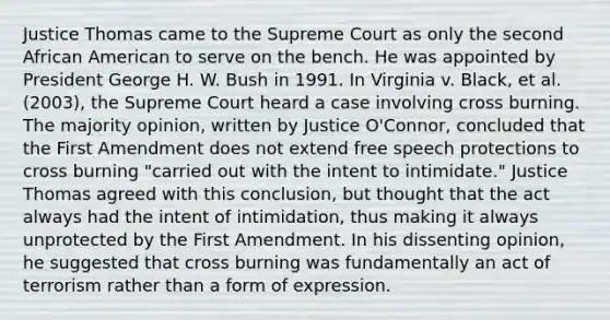 Justice Thomas came to the Supreme Court as only the second African American to serve on the bench. He was appointed by President George H. W. Bush in 1991. In Virginia v. Black, et al. (2003), the Supreme Court heard a case involving cross burning. The majority opinion, written by Justice O'Connor, concluded that the First Amendment does not extend free speech protections to cross burning "carried out with the intent to intimidate." Justice Thomas agreed with this conclusion, but thought that the act always had the intent of intimidation, thus making it always unprotected by the First Amendment. In his dissenting opinion, he suggested that cross burning was fundamentally an act of terrorism rather than a form of expression.