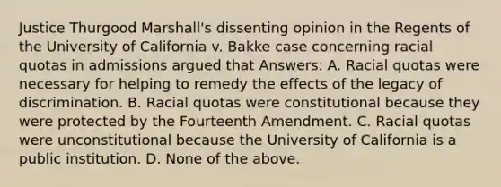 Justice Thurgood Marshall's dissenting opinion in the Regents of the University of California v. Bakke case concerning racial quotas in admissions argued that Answers: A. Racial quotas were necessary for helping to remedy the effects of the legacy of discrimination. B. Racial quotas were constitutional because they were protected by the Fourteenth Amendment. C. Racial quotas were unconstitutional because the University of California is a public institution. D. None of the above.