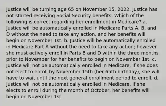 Justice will be turning age 65 on November 15, 2022. Justice has not started receiving Social Security benefits. Which of the following is correct regarding her enrollment in Medicare? a. Justice will be automatically enrolled in Medicare Parts A, B, and D without the need to take any action, and her benefits will begin on November 1st. b. Justice will be automatically enrolled in Medicare Part A without the need to take any action; however she must actively enroll in Parts B and D within the three months prior to November for her benefits to begin on November 1st. c. Justice will not be automatically enrolled in Medicare. If she does not elect to enroll by November 15th (her 65th birthday), she will have to wait until the next general enrollment period to enroll. d. Justice will not be automatically enrolled in Medicare. If she elects to enroll during the month of October, her benefits will begin on November 1st.