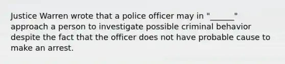 Justice Warren wrote that a police officer may in "______" approach a person to investigate possible criminal behavior despite the fact that the officer does not have probable cause to make an arrest.