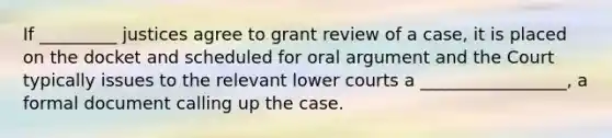 If _________ justices agree to grant review of a case, it is placed on the docket and scheduled for oral argument and the Court typically issues to the relevant lower courts a _________________, a formal document calling up the case.