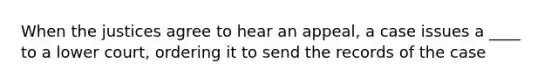 When the justices agree to hear an appeal, a case issues a ____ to a lower court, ordering it to send the records of the case