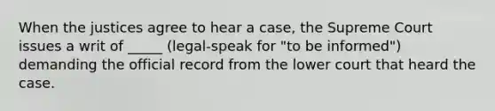 When the justices agree to hear a case, the Supreme Court issues a writ of _____ (legal-speak for "to be informed") demanding the official record from the lower court that heard the case.