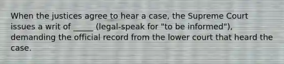 When the justices agree to hear a case, the Supreme Court issues a writ of _____ (legal-speak for "to be informed"), demanding the official record from the lower court that heard the case.