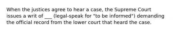 When the justices agree to hear a case, the Supreme Court issues a writ of ___ (legal-speak for "to be informed") demanding the official record from the lower court that heard the case.