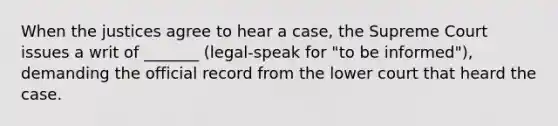 When the justices agree to hear a case, the Supreme Court issues a writ of _______ (legal-speak for "to be informed"), demanding the official record from the lower court that heard the case.