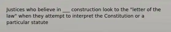 Justices who believe in ___ construction look to the "letter of the law" when they attempt to interpret the Constitution or a particular statute