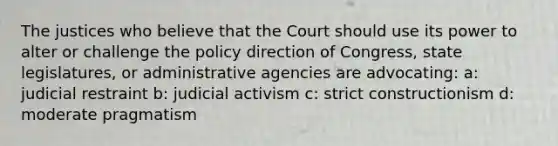 The justices who believe that the Court should use its power to alter or challenge the policy direction of Congress, state legislatures, or administrative agencies are advocating: a: judicial restraint b: judicial activism c: strict constructionism d: moderate pragmatism