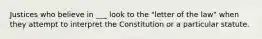 Justices who believe in ___ look to the "letter of the law" when they attempt to interpret the Constitution or a particular statute.