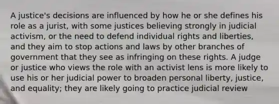 A justice's decisions are influenced by how he or she defines his role as a jurist, with some justices believing strongly in judicial activism, or the need to defend individual rights and liberties, and they aim to stop actions and laws by other branches of government that they see as infringing on these rights. A judge or justice who views the role with an activist lens is more likely to use his or her judicial power to broaden personal liberty, justice, and equality; they are likely going to practice judicial review