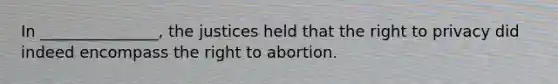 In _______________, the justices held that the right to privacy did indeed encompass the right to abortion.