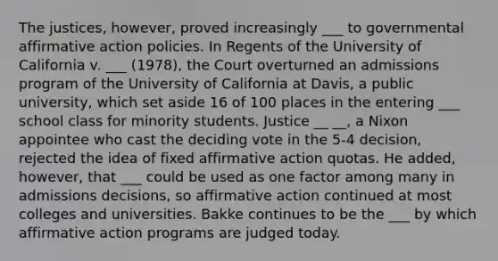 The justices, however, proved increasingly ___ to governmental affirmative action policies. In Regents of the University of California v. ___ (1978), the Court overturned an admissions program of the University of California at Davis, a public university, which set aside 16 of 100 places in the entering ___ school class for minority students. Justice __ __, a Nixon appointee who cast the deciding vote in the 5-4 decision, rejected the idea of fixed affirmative action quotas. He added, however, that ___ could be used as one factor among many in admissions decisions, so affirmative action continued at most colleges and universities. Bakke continues to be the ___ by which affirmative action programs are judged today.