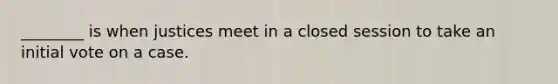 ________ is when justices meet in a closed session to take an initial vote on a case.