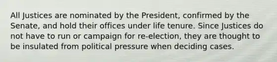 All Justices are nominated by the President, confirmed by the Senate, and hold their offices under life tenure. Since Justices do not have to run or campaign for re-election, they are thought to be insulated from political pressure when deciding cases.