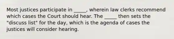 Most justices participate in _____, wherein law clerks recommend which cases the Court should hear. The _____ then sets the "discuss list" for the day, which is the agenda of cases the justices will consider hearing.