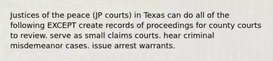 Justices of the peace (JP courts) in Texas can do all of the following EXCEPT create records of proceedings for county courts to review. serve as small claims courts. hear criminal misdemeanor cases. issue arrest warrants.