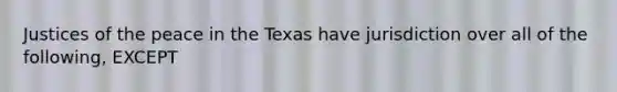 Justices of the peace in the Texas have ​jurisdiction over all of the following, EXCEPT