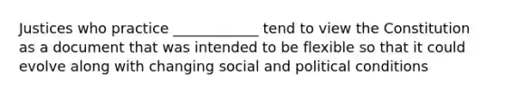 Justices who practice ____________ tend to view the Constitution as a document that was intended to be flexible so that it could evolve along with changing social and political conditions