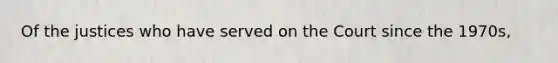 Of the justices who have served on the Court since the 1970s,