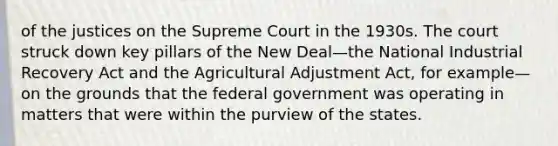 of the justices on the Supreme Court in the 1930s. The court struck down key pillars of the New Deal—the National Industrial Recovery Act and the Agricultural Adjustment Act, for example—on the grounds that the federal government was operating in matters that were within the purview of the states.