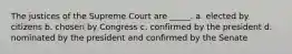 The justices of the Supreme Court are _____. a. elected by citizens b. chosen by Congress c. confirmed by the president d. nominated by the president and confirmed by the Senate