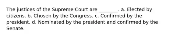 The justices of the Supreme Court are ________. a. Elected by citizens. b. Chosen by the Congress. c. Confirmed by the president. d. Nominated by the president and confirmed by the Senate.