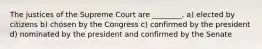 The justices of the Supreme Court are ________. a) elected by citizens b) chosen by the Congress c) confirmed by the president d) nominated by the president and confirmed by the Senate