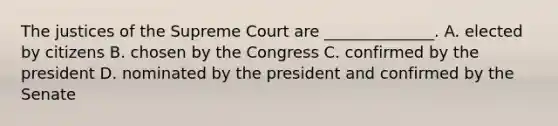 The justices of the Supreme Court are ______________. A. elected by citizens B. chosen by the Congress C. confirmed by the president D. nominated by the president and confirmed by the Senate