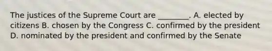 The justices of the Supreme Court are ________. A. elected by citizens B. chosen by the Congress C. confirmed by the president D. nominated by the president and confirmed by the Senate