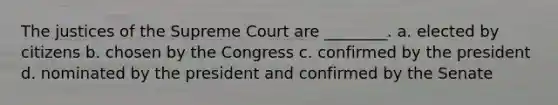 The justices of the Supreme Court are ________. a. elected by citizens b. chosen by the Congress c. confirmed by the president d. nominated by the president and confirmed by the Senate