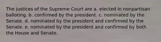 The justices of the Supreme Court are a. elected in nonpartisan balloting. b. confirmed by the president. c. nominated by the Senate. d. nominated by the president and confirmed by the Senate. e. nominated by the president and confirmed by both the House and Senate.