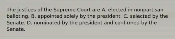 The justices of the Supreme Court are A. elected in nonpartisan balloting. B. appointed solely by the president. C. selected by the Senate. D. nominated by the president and confirmed by the Senate.