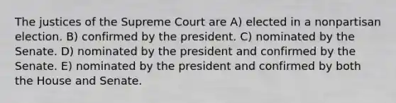 The justices of the Supreme Court are A) elected in a nonpartisan election. B) confirmed by the president. C) nominated by the Senate. D) nominated by the president and confirmed by the Senate. E) nominated by the president and confirmed by both the House and Senate.