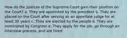 How do the justices of the Supreme Court gain their position on the Court? a. They are appointed by the president b. They are placed on the Court after serving as an appellate judge for at least 30 years c. They are elected by the people d. They are nominated by Congress e. They apply for the job, go through an interview process, and are hired