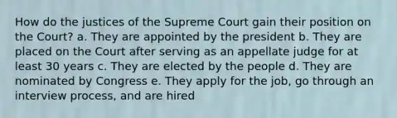 How do the justices of the Supreme Court gain their position on the Court? a. They are appointed by the president b. They are placed on the Court after serving as an appellate judge for at least 30 years c. They are elected by the people d. They are nominated by Congress e. They apply for the job, go through an interview process, and are hired