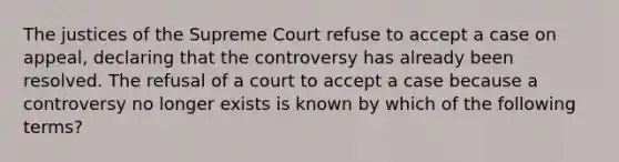 The justices of the Supreme Court refuse to accept a case on appeal, declaring that the controversy has already been resolved. The refusal of a court to accept a case because a controversy no longer exists is known by which of the following terms?