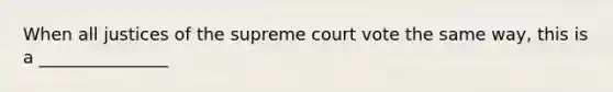 When all justices of the supreme court vote the same way, this is a _______________